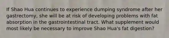 If Shao Hua continues to experience dumping syndrome after her gastrectomy, she will be at risk of developing problems with fat absorption in the gastrointestinal tract. What supplement would most likely be necessary to improve Shao Hua's fat digestion?