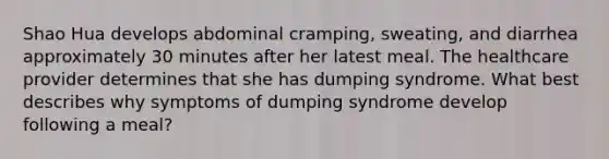 Shao Hua develops abdominal cramping, sweating, and diarrhea approximately 30 minutes after her latest meal. The healthcare provider determines that she has dumping syndrome. What best describes why symptoms of dumping syndrome develop following a meal?