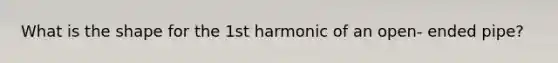 What is the shape for the 1st harmonic of an open- ended pipe?