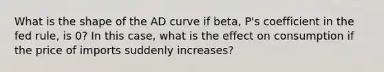 What is the shape of the AD curve if beta, P's coefficient in the fed rule, is 0? In this case, what is the effect on consumption if the price of imports suddenly increases?