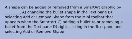 A shape can be added or removed from a SmartArt graphic by ________. A) changing the bullet shape in the Text pane B) selecting Add or Remove Shape from the Mini toolbar that appears when the SmartArt C) adding a bullet to or removing a bullet from the Text pane D) right-clicking in the Text pane and selecting Add or Remove Shape