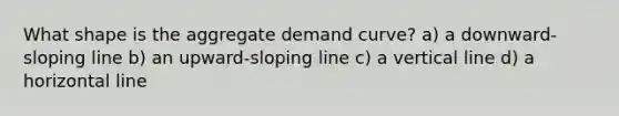 What shape is the aggregate demand curve? a) a downward-sloping line b) an upward-sloping line c) a vertical line d) a horizontal line