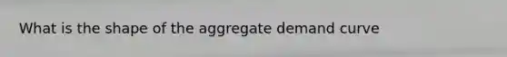 What is the shape of the aggregate demand curve