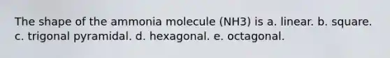 The shape of the ammonia molecule (NH3) is a. linear. b. square. c. trigonal pyramidal. d. hexagonal. e. octagonal.