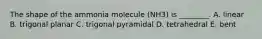 The shape of the ammonia molecule (NH3) is ________. A. linear B. trigonal planar C. trigonal pyramidal D. tetrahedral E. bent