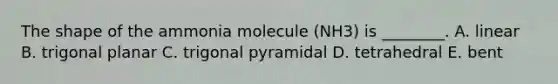 The shape of the ammonia molecule (NH3) is ________. A. linear B. trigonal planar C. trigonal pyramidal D. tetrahedral E. bent