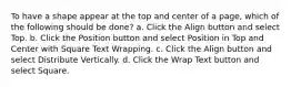 To have a shape appear at the top and center of a page, which of the following should be done? a. Click the Align button and select Top. b. Click the Position button and select Position in Top and Center with Square Text Wrapping. c. Click the Align button and select Distribute Vertically. d. Click the Wrap Text button and select Square.