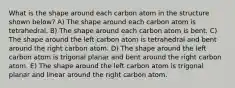 What is the shape around each carbon atom in the structure shown below? A) The shape around each carbon atom is tetrahedral. B) The shape around each carbon atom is bent. C) The shape around the left carbon atom is tetrahedral and bent around the right carbon atom. D) The shape around the left carbon atom is trigonal planar and bent around the right carbon atom. E) The shape around the left carbon atom is trigonal planar and linear around the right carbon atom.