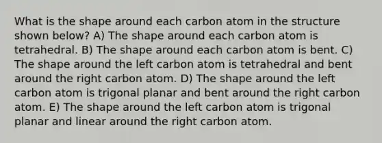 What is the shape around each carbon atom in the structure shown below? A) The shape around each carbon atom is tetrahedral. B) The shape around each carbon atom is bent. C) The shape around the left carbon atom is tetrahedral and bent around the right carbon atom. D) The shape around the left carbon atom is trigonal planar and bent around the right carbon atom. E) The shape around the left carbon atom is trigonal planar and linear around the right carbon atom.