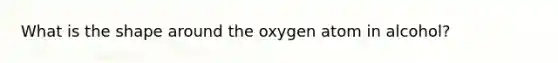 What is the shape around the oxygen atom in alcohol?