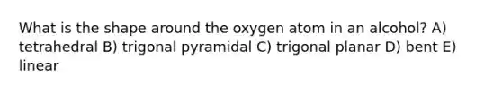 What is the shape around the oxygen atom in an alcohol? A) tetrahedral B) trigonal pyramidal C) trigonal planar D) bent E) linear