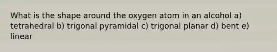 What is the shape around the oxygen atom in an alcohol a) tetrahedral b) trigonal pyramidal c) trigonal planar d) bent e) linear