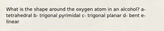 What is the shape around the oxygen atom in an alcohol? a- tetrahedral b- trigonal pyrimidal c- trigonal planar d- bent e- linear