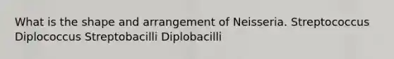 What is the shape and arrangement of Neisseria. Streptococcus Diplococcus Streptobacilli Diplobacilli