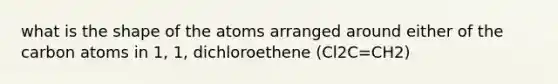 what is the shape of the atoms arranged around either of the carbon atoms in 1, 1, dichloroethene (Cl2C=CH2)