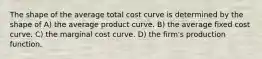 The shape of the average total cost curve is determined by the shape of A) the average product curve. B) the average fixed cost curve. C) the marginal cost curve. D) the firm's production function.