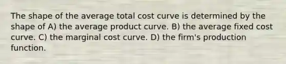 The shape of the average total cost curve is determined by the shape of A) the average product curve. B) the average fixed cost curve. C) the marginal cost curve. D) the firm's production function.