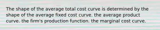 The shape of the average total cost curve is determined by the shape of the average fixed cost curve. the average product curve. the firm's production function. the marginal cost curve.