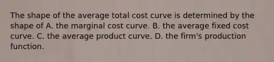 The shape of the average total cost curve is determined by the shape of A. the marginal cost curve. B. the average fixed cost curve. C. the average product curve. D. the firm's production function.