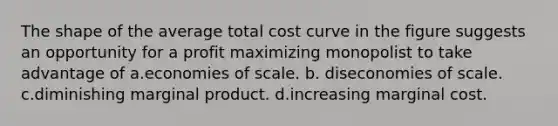 The shape of the average total cost curve in the figure suggests an opportunity for a profit maximizing monopolist to take advantage of a.economies of scale. b. diseconomies of scale. c.diminishing marginal product. d.increasing marginal cost.