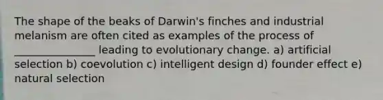 The shape of the beaks of Darwin's finches and industrial melanism are often cited as examples of the process of _______________ leading to evolutionary change. a) artificial selection b) coevolution c) intelligent design d) founder effect e) natural selection