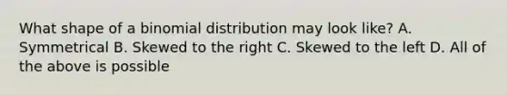 What shape of a binomial distribution may look like? A. Symmetrical B. Skewed to the right C. Skewed to the left D. All of the above is possible