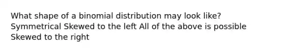 What shape of a binomial distribution may look like? Symmetrical Skewed to the left All of the above is possible Skewed to the right