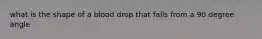 what is the shape of a blood drop that falls from a 90 degree angle