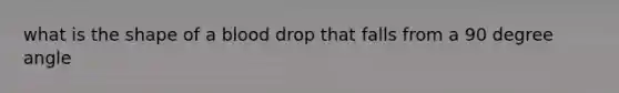 what is the shape of a blood drop that falls from a 90 degree angle