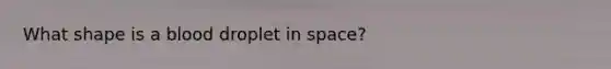 What shape is a blood droplet in space?