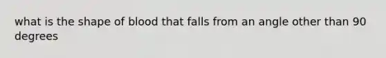 what is the shape of blood that falls from an angle other than 90 degrees