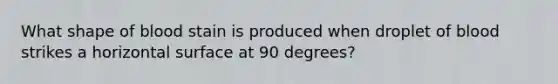 What shape of blood stain is produced when droplet of blood strikes a horizontal surface at 90 degrees?