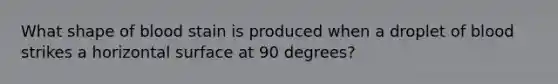 What shape of blood stain is produced when a droplet of blood strikes a horizontal surface at 90 degrees?