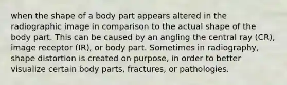 when the shape of a body part appears altered in the radiographic image in comparison to the actual shape of the body part. This can be caused by an angling the central ray (CR), image receptor (IR), or body part. Sometimes in radiography, shape distortion is created on purpose, in order to better visualize certain body parts, fractures, or pathologies.