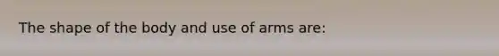 The shape of the body and use of arms are: