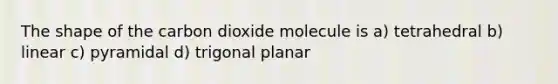 The shape of the carbon dioxide molecule is a) tetrahedral b) linear c) pyramidal d) trigonal planar