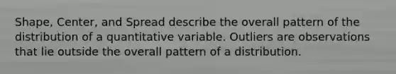 Shape, Center, and Spread describe the overall pattern of the distribution of a quantitative variable. Outliers are observations that lie outside the overall pattern of a distribution.