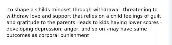 -to shape a Childs mindset through withdrawal -threatening to withdraw love and support that relies on a child feelings of guilt and gratitude to the parents -leads to kids having lower scores -developing depression, anger, and so on -may have same outcomes as corporal punishment