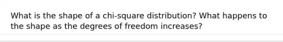 What is the shape of a chi-square distribution? What happens to the shape as the degrees of freedom increases?