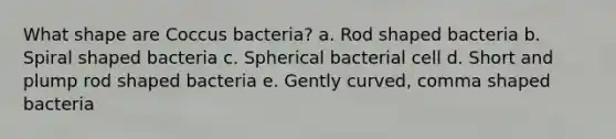 What shape are Coccus bacteria? a. Rod shaped bacteria b. Spiral shaped bacteria c. Spherical bacterial cell d. Short and plump rod shaped bacteria e. Gently curved, comma shaped bacteria