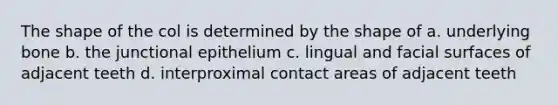 The shape of the col is determined by the shape of a. underlying bone b. the junctional epithelium c. lingual and facial surfaces of adjacent teeth d. interproximal contact areas of adjacent teeth