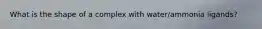 What is the shape of a complex with water/ammonia ligands?
