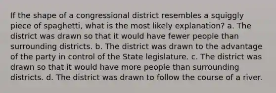 If the shape of a congressional district resembles a squiggly piece of spaghetti, what is the most likely explanation? a. The district was drawn so that it would have fewer people than surrounding districts. b. The district was drawn to the advantage of the party in control of the State legislature. c. The district was drawn so that it would have more people than surrounding districts. d. The district was drawn to follow the course of a river.