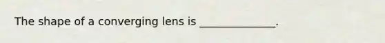 The shape of a converging lens is ______________.