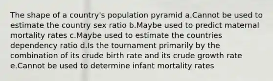 The shape of a country's population pyramid a.Cannot be used to estimate the country sex ratio b.Maybe used to predict maternal mortality rates c.Maybe used to estimate the countries dependency ratio d.Is the tournament primarily by the combination of its crude birth rate and its crude growth rate e.Cannot be used to determine infant mortality rates