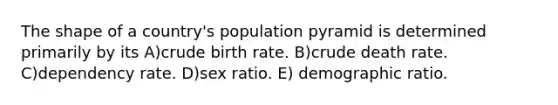 The shape of a country's population pyramid is determined primarily by its A)crude birth rate. B)crude death rate. C)dependency rate. D)sex ratio. E) demographic ratio.