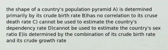 the shape of a country's population pyramid A) is determined primarily by its crude birth rate B)has no correlation to its cruse death rate C) cannot be used to estimate the country's dependency rate D)cannot be used to estimate the country's sex ratio E)is determined by the combination of its crude birth rate and its crude growth rate