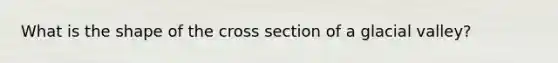 What is the shape of the cross section of a glacial valley?