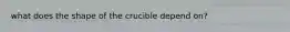 what does the shape of the crucible depend on?