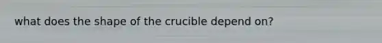 what does the shape of the crucible depend on?